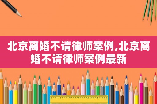 北京離婚不請律師案例,北京離婚不請律師案例最新