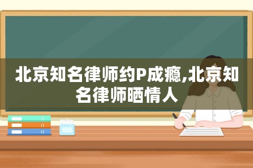 北京知名律師約P成癮,北京知名律師曬情人