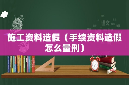 施工資料造假（手續資料造假怎么量刑）