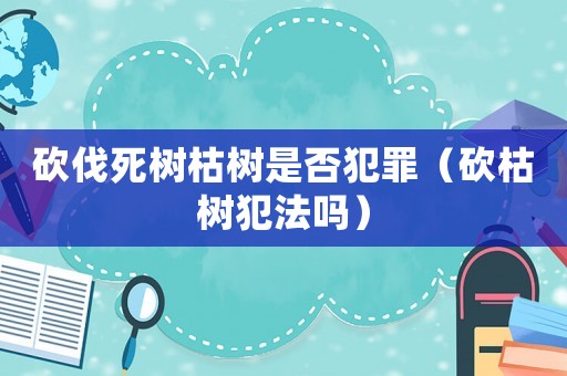 砍伐死樹枯樹是否犯罪（砍枯樹犯法嗎）