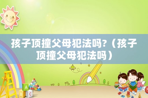 孩子頂撞父母犯法嗎?（孩子頂撞父母犯法嗎）
