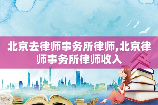 北京去律師事務(wù)所律師,北京律師事務(wù)所律師收入