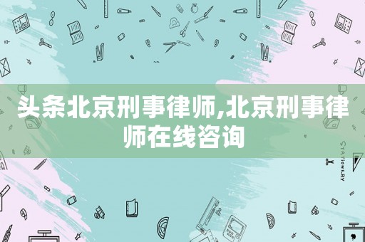 頭條北京刑事律師,北京刑事律師在線咨詢