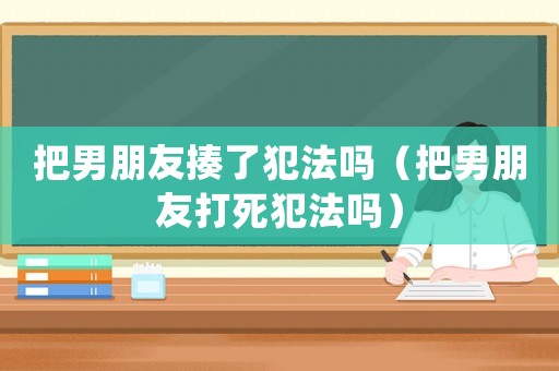 把男朋友揍了犯法嗎（把男朋友打死犯法嗎）