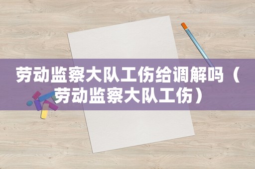 勞動監察大隊工傷給調解嗎（勞動監察大隊工傷）