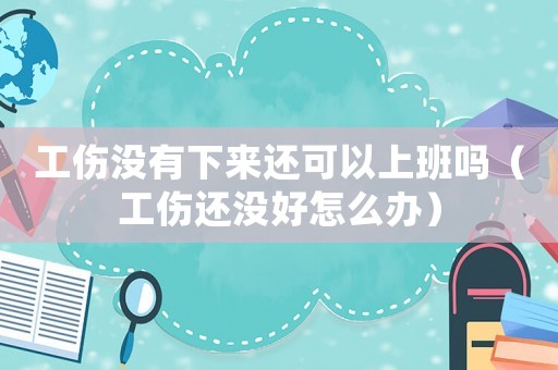 工傷沒有下來還可以上班嗎（工傷還沒好怎么辦）