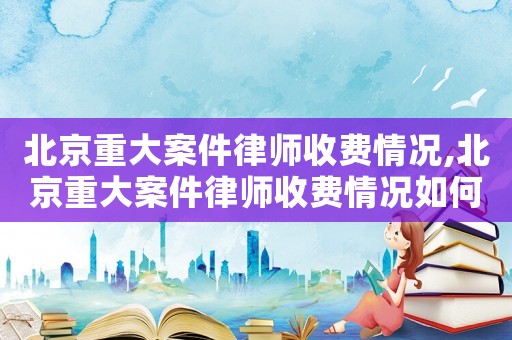北京重大案件律師收費情況,北京重大案件律師收費情況如何