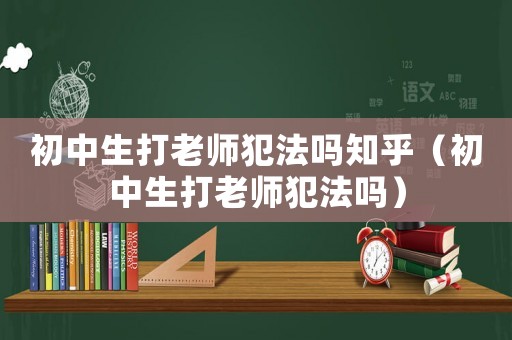 初中生打老師犯法嗎知乎（初中生打老師犯法嗎）