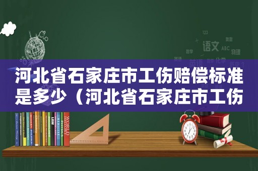 河北省石家莊市工傷賠償標準是多少（河北省石家莊市工傷賠償標準）