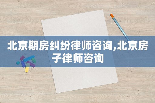 北京期房糾紛律師咨詢,北京房子律師咨詢
