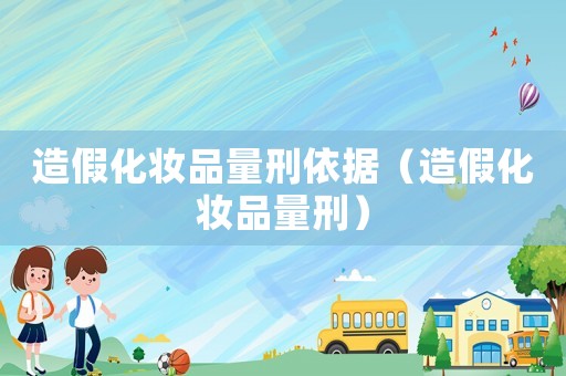 造假化妝品量刑依據（造假化妝品量刑）