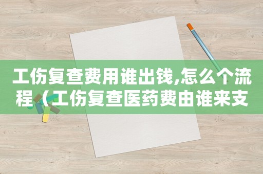 工傷復(fù)查費(fèi)用誰出錢,怎么個流程（工傷復(fù)查醫(yī)藥費(fèi)由誰來支付）