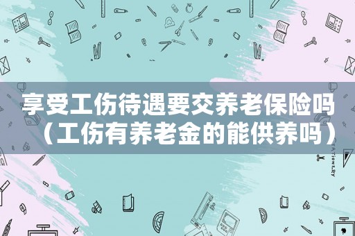 享受工傷待遇要交養(yǎng)老保險(xiǎn)嗎（工傷有養(yǎng)老金的能供養(yǎng)嗎）