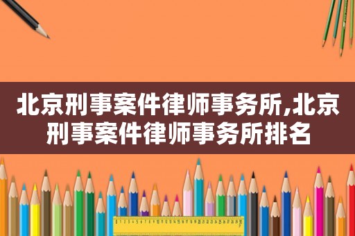 北京刑事案件律師事務所,北京刑事案件律師事務所排名