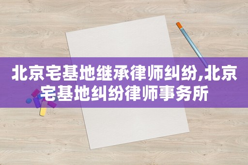 北京宅基地繼承律師糾紛,北京宅基地糾紛律師事務所