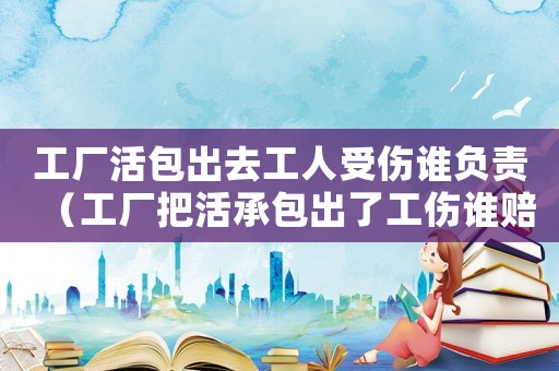 工廠活包出去工人受傷誰負責（工廠把活承包出了工傷誰賠償）