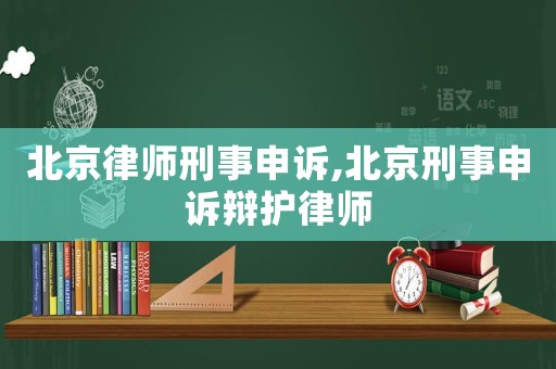 北京律師刑事申訴,北京刑事申訴辯護律師
