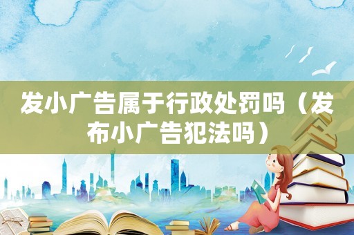 發小廣告屬于行政處罰嗎（發布小廣告犯法嗎）
