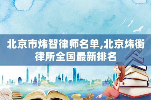 北京市煒智律師名單,北京煒衡律所全國最新排名