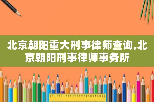 北京朝陽重大刑事律師查詢,北京朝陽刑事律師事務所