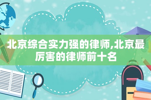 北京綜合實力強的律師,北京最厲害的律師前十名