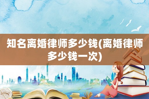 知名離婚律師多少錢(離婚律師多少錢一次)