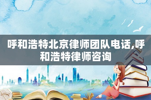 呼和浩特北京律師團隊電話,呼和浩特律師咨詢
