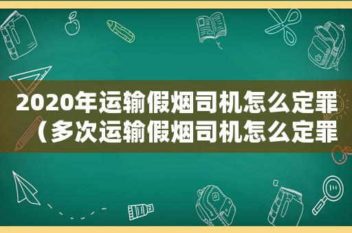 2020年運輸假煙司機怎么定罪（多次運輸假煙司機怎么定罪）