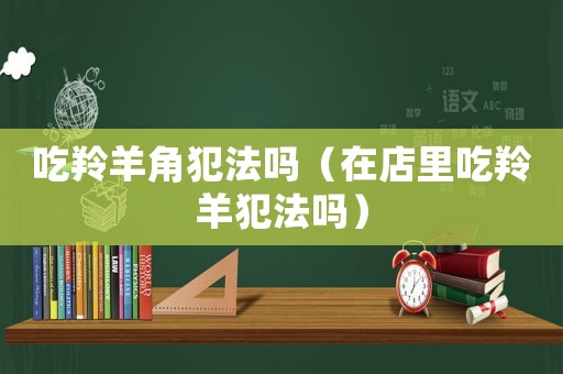 吃羚羊角犯法嗎（在店里吃羚羊犯法嗎）
