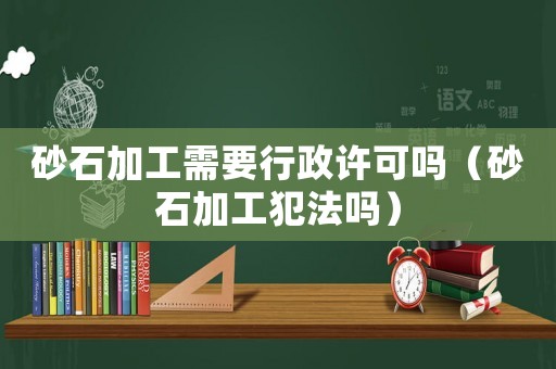 砂石加工需要行政許可嗎（砂石加工犯法嗎）