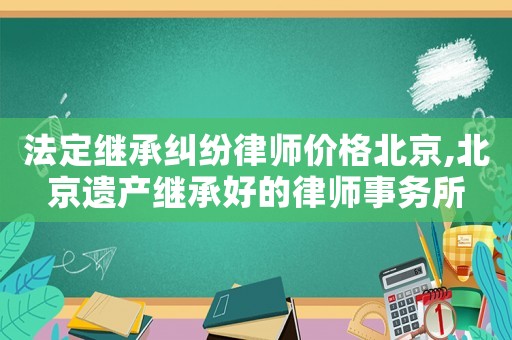 法定繼承糾紛律師價格北京,北京遺產繼承好的律師事務所