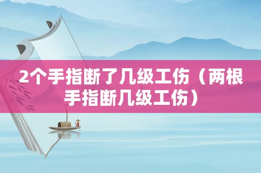 2個手指斷了幾級工傷（兩根手指斷幾級工傷）