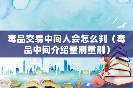 毒品交易中間人會怎么判（毒品中間介紹量刑重刑）