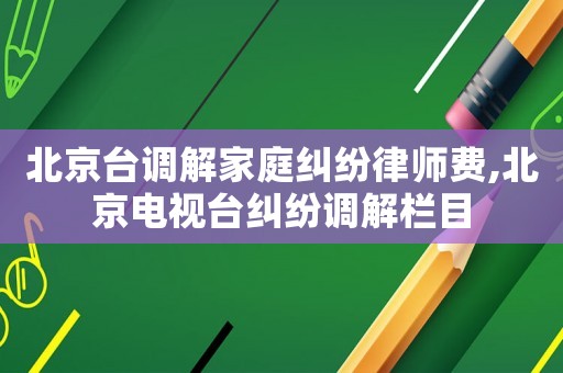北京臺調(diào)解家庭糾紛律師費(fèi),北京電視臺糾紛調(diào)解欄目