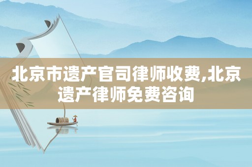 北京市遺產(chǎn)官司律師收費,北京遺產(chǎn)律師免費咨詢