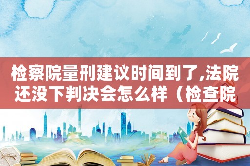 檢察院量刑建議時間到了,法院還沒下判決會怎么樣（檢查院量刑到了沒有開庭）