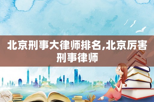 北京刑事大律師排名,北京厲害刑事律師
