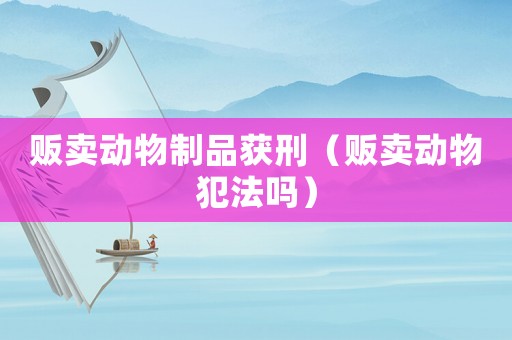 販賣動(dòng)物制品獲刑（販賣動(dòng)物犯法嗎）