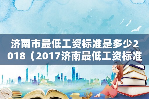 濟(jì)南市最低工資標(biāo)準(zhǔn)是多少2018（2017濟(jì)南最低工資標(biāo)準(zhǔn)）