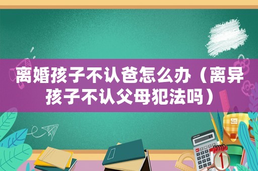 離婚孩子不認爸怎么辦（離異孩子不認父母犯法嗎）