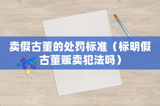 賣假古董的處罰標準（標明假古董販賣犯法嗎）