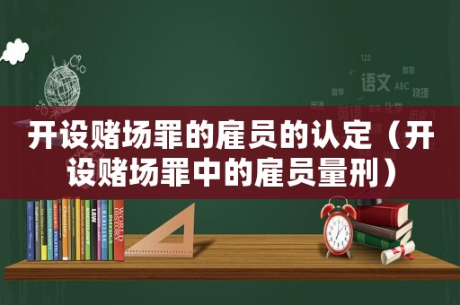 開設賭場罪的雇員的認定（開設賭場罪中的雇員量刑）