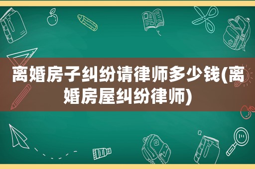 離婚房子糾紛請(qǐng)律師多少錢(離婚房屋糾紛律師)