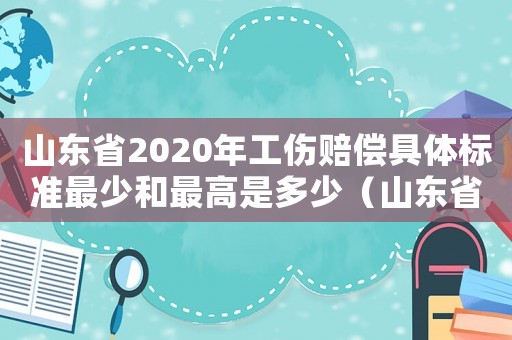 山東省2020年工傷賠償具體標準最少和最高是多少（山東省人身工傷傷殘賠償標準2015）