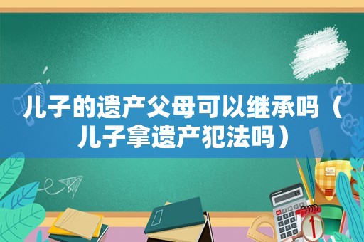 兒子的遺產父母可以繼承嗎（兒子拿遺產犯法嗎）
