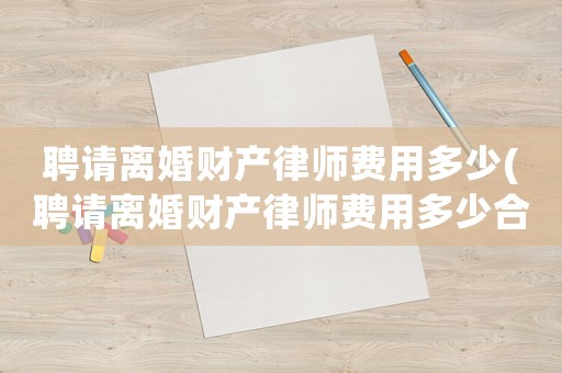 聘請離婚財產律師費用多少(聘請離婚財產律師費用多少合適)