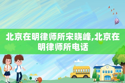 北京在明律師所宋曉峰,北京在明律師所電話