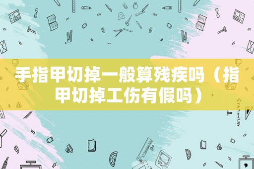 手指甲切掉一般算殘疾嗎（指甲切掉工傷有假嗎）