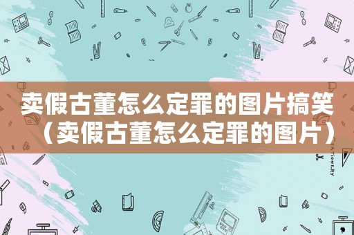 賣假古董怎么定罪的圖片搞笑（賣假古董怎么定罪的圖片）