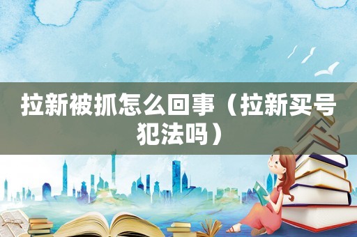 拉新被抓怎么回事（拉新買號犯法嗎）